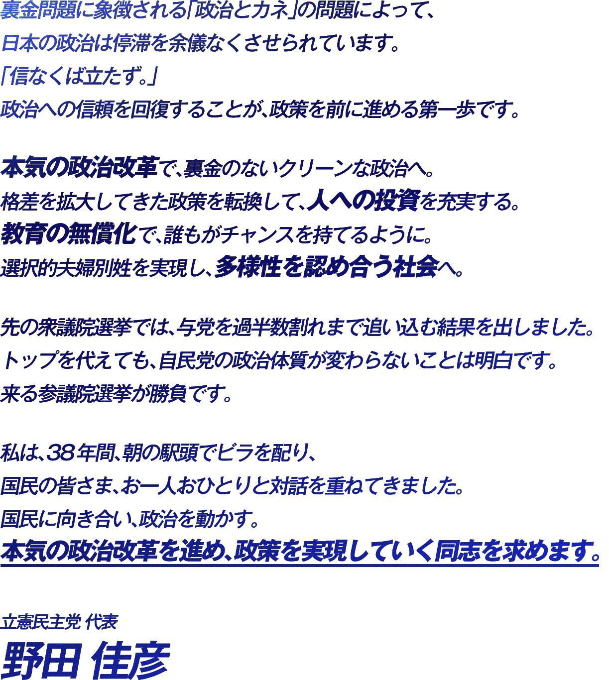 裏金問題に象徴される「政治とカネ」の問題によって、日本の政治は停滞を余儀なくさせられています。 「信なくば立たず。」 政治への信頼を回復することが、政策を前に進める第一歩です。 本気の政治改革で、裏金のないクリーンな政治へ。 格差を拡大してきた政策を転換して、人への投資を充実する。 教育の無償化で、誰もがチャンスを持てるように。 選択的夫婦別姓を実現し、多様性を認め合う社会へ。 先の衆議院選挙では、与党を過半数割れまで追い込む結果を出しました。 トップを代えても、自民党の政治体質が変わらないことは明白です。 来る参議院選挙が勝負です。 私は、38年間、朝の駅頭でビラを配り、国民の皆さま、お一人おひとりと対話を重ねてきました。 国民に向き合い、政治を動かす。 本気の政治改革を進め、政策を実現していく同志を求めます。 立憲民主党代表 野田佳彦