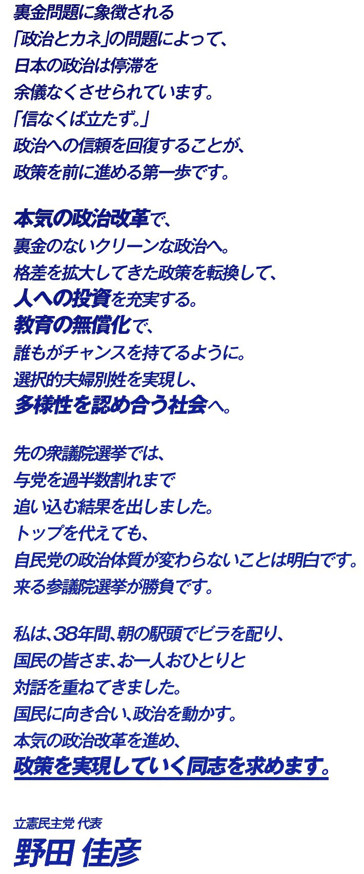 裏金問題に象徴される「政治とカネ」の問題によって、日本の政治は停滞を余儀なくさせられています。 「信なくば立たず。」 政治への信頼を回復することが、政策を前に進める第一歩です。 本気の政治改革で、裏金のないクリーンな政治へ。 格差を拡大してきた政策を転換して、人への投資を充実する。 教育の無償化で、誰もがチャンスを持てるように。 選択的夫婦別姓を実現し、多様性を認め合う社会へ。 先の衆議院選挙では、与党を過半数割れまで追い込む結果を出しました。 トップを代えても、自民党の政治体質が変わらないことは明白です。 来る参議院選挙が勝負です。 私は、38年間、朝の駅頭でビラを配り、国民の皆さま、お一人おひとりと対話を重ねてきました。 国民に向き合い、政治を動かす。 本気の政治改革を進め、政策を実現していく同志を求めます。 立憲民主党代表 野田佳彦